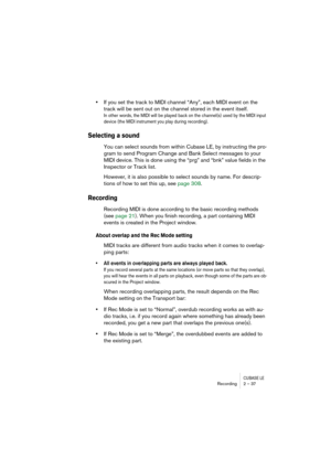 Page 37CUBASE LERecording 2 – 37
•If you set the track to MIDI channel “Any”, each MIDI event on the 
track will be sent out on the channel stored in the event itself.
In other words, the MIDI will be played back on the channel(s) used by the MIDI input 
device (the MIDI instrument you play during recording).
Selecting a sound
You can select sounds from within Cubase LE, by instructing the pro-
gram to send Program Change and Bank Select messages to your 
MIDI device. This is done using the “prg” and “bnk”...