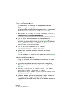 Page 362CUBASE LE19 – 362 The MIDI Editors
Moving and Transposing notes
To move notes in the editor, use any of the following methods:
•Click and drag to a new position.
All selected notes will be moved, maintaining their relative positions. If Snap is activated, 
this determines to which positions you can move the notes, see page 404.
❐Note also that you can restrict movement to horizontal or vertical only by 
holding down [Ctrl]/[Command] while dragging.
•Use the up and down arrow keys on the computer...