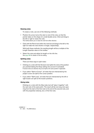 Page 364CUBASE LE19 – 364 The MIDI Editors
Resizing notes
To resize a note, use one of the following methods:
•Position the arrow tool at the start or end of the note, so that the 
pointer takes on the shape of a small double arrow. Click and drag to 
the left or right to resize the note.
This method allows you to resize the note from either direction.
•Click with the Pencil tool within the note box and drag to the left or the 
right (to make the note shorter or longer, respectively).
With both these methods,...