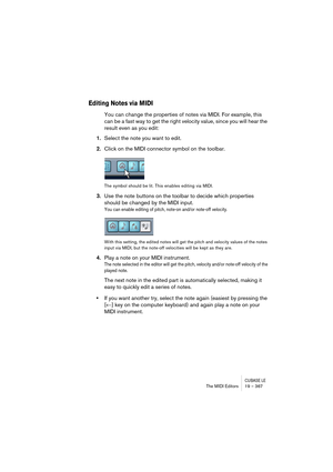 Page 367CUBASE LEThe MIDI Editors 19 – 367
Editing Notes via MIDI
You can change the properties of notes via MIDI. For example, this 
can be a fast way to get the right velocity value, since you will hear the 
result even as you edit:
1.Select the note you want to edit.
2.Click on the MIDI connector symbol on the toolbar.
The symbol should be lit. This enables editing via MIDI.
3.Use the note buttons on the toolbar to decide which properties 
should be changed by the MIDI input.
You can enable editing of pitch,...