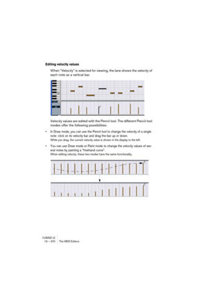 Page 370CUBASE LE19 – 370 The MIDI Editors
Editing velocity values
When “Velocity” is selected for viewing, the lane shows the velocity of 
each note as a vertical bar.
Velocity values are edited with the Pencil tool. The different Pencil tool 
modes offer the following possibilities:
• In Draw mode, you can use the Pencil tool to change the velocity of a single 
note: click on its velocity bar and drag the bar up or down.
While you drag, the current velocity value is shown in the display to the left.
• You can...