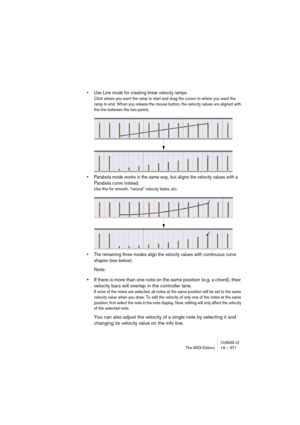 Page 371CUBASE LEThe MIDI Editors 19 – 371
• Use Line mode for creating linear velocity ramps.
Click where you want the ramp to start and drag the cursor to where you want the 
ramp to end. When you release the mouse button, the velocity values are aligned with 
the line between the two points.
• Parabola mode works in the same way, but aligns the velocity values with a 
Parabola curve instead.
Use this for smooth, “natural” velocity fades, etc.
• The remaining three modes align the velocity values with...