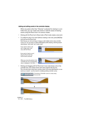 Page 372CUBASE LE19 – 372 The MIDI Editors
Adding and editing events in the controller display
When any option other than “Velocity” is selected for viewing in a con-
troller lane, you can create new events or edit the values of existing 
events using the Pencil tool in its various modes:
• Clicking with the Pencil tool in Draw mode or Paint mode creates a new event.
• To modify the value of an event (without creating a new one), press [Alt]/[Op-
tion] and use the Pencil tool.
Note that you can click and drag to...