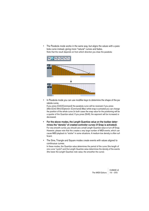 Page 373CUBASE LEThe MIDI Editors 19 – 373
• The Parabola mode works in the same way, but aligns the values with a para-
bola curve instead, giving more “natural” curves and fades.
Note that the result depends on from which direction you draw the parabola:
• In Parabola mode you can use modifier keys to determine the shape of the pa-
rabola curve.
If you press [Ctrl]/[Command] the parabola curve will be reversed, if you press 
[Alt]+[Ctrl] (Win)/[Option]+ [Command] (Mac) while snap is activated you can change...