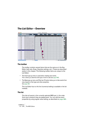 Page 378CUBASE LE19 – 378 The MIDI Editors
The List Editor – Overview
The toolbar
The toolbar contains several items that are the same as in the Key 
Editor (edit solo, Snap, Quantize settings, etc.). These are described 
earlier in this chapter. The following toolbar items are unique to the 
List Editor:
• The Insert pop-up menu is used when creating new events.
This is where you determine what type of event to add (see page 380).
• The Mask pop-up menu and Filter bar (F button) allow you to hide events from...