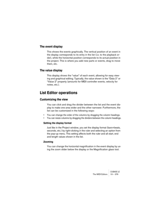 Page 379CUBASE LEThe MIDI Editors 19 – 379
The event display
This shows the events graphically. The vertical position of an event in 
the display corresponds to its entry in the list (i.e. to the playback or-
der), while the horizontal position corresponds to its actual position in 
the project. This is where you add new parts or events, drag to move 
them, etc.
The value display
This display shows the “value” of each event, allowing for easy view-
ing and graphical editing. Typically, the value shown is the...