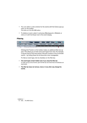 Page 382CUBASE LE19 – 382 The MIDI Editors
•You can select a color scheme for the events with the Colors pop-up 
menu on the toolbar.
This works as in the other MIDI editors.
•To delete an event, select it and press [Backspace] or [Delete], or 
click on it with the Eraser tool in the event display.
Filtering
Clicking the F button on the toolbar makes an additional filter bar ap-
pear. This allows you to hide some event types from view. For example, 
it may be hard to find note events if the part contains a lot...