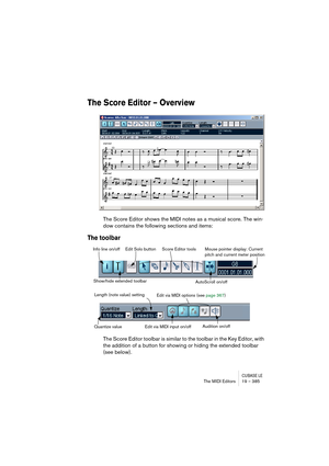 Page 385CUBASE LEThe MIDI Editors 19 – 385
The Score Editor – Overview
The Score Editor shows the MIDI notes as a musical score. The win-
dow contains the following sections and items:
The toolbar
The Score Editor toolbar is similar to the toolbar in the Key Editor, with 
the addition of a button for showing or hiding the extended toolbar 
(see below).
Info line on/off Edit Solo button Score Editor tools
AutoScroll on/offMouse pointer display: Current 
pitch and current meter position
Show/hide extended toolbar...