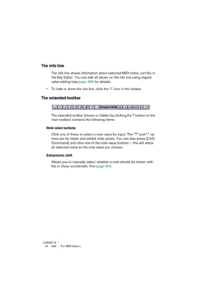 Page 386CUBASE LE19 – 386 The MIDI Editors
The info line
The info line shows information about selected MIDI notes, just like in 
the Key Editor. You can edit all values on the info line using regular 
value editing (see page 366 for details).
•To hide or show the info line, click the “i” icon in the toolbar.
The extended toolbar
The extended toolbar (shown or hidden by clicking the T button on the 
main toolbar) contains the following items:
Note value buttons
Click one of these to select a note value for...