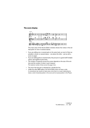 Page 387CUBASE LEThe MIDI Editors 19 – 387
The score display
The main area of the Score Editor window shows the notes in the ed-
ited parts on one or several staves. 
• If you are editing one or several parts on the same track, as much of them as 
possible is shown on several staves – one above the other – just as with a 
score on paper.
• If you are editing parts on several tracks, they are put on a grand staff (multiple 
staves, tied together by bar lines).
• The number of measures across the screen depends on...