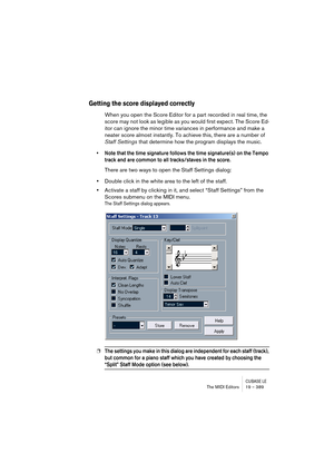 Page 389CUBASE LEThe MIDI Editors 19 – 389
Getting the score displayed correctly
When you open the Score Editor for a part recorded in real time, the 
score may not look as legible as you would first expect. The Score Ed-
itor can ignore the minor time variances in performance and make a 
neater score almost instantly. To achieve this, there are a number of 
Staff Settings that determine how the program displays the music.
• Note that the time signature follows the time signature(s) on the Tempo 
track and are...
