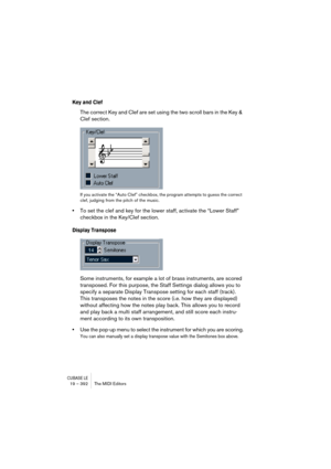 Page 392CUBASE LE19 – 392 The MIDI Editors
Key and Clef
The correct Key and Clef are set using the two scroll bars in the Key & 
Clef section.
If you activate the “Auto Clef” checkbox, the program attempts to guess the correct 
clef, judging from the pitch of the music.
•To set the clef and key for the lower staff, activate the “Lower Staff” 
checkbox in the Key/Clef section.
Display Transpose
Some instruments, for example a lot of brass instruments, are scored 
transposed. For this purpose, the Staff Settings...