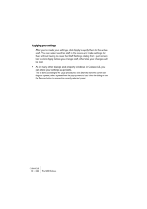 Page 394CUBASE LE19 – 394 The MIDI Editors
Applying your settings
After you’ve made your settings, click Apply to apply them to the active 
staff. You can select another staff in the score and make settings for 
that, without having to close the Staff Settings dialog first – just remem-
ber to click Apply before you change staff, otherwise your changes will 
be lost.
•As in many other dialogs and property windows in Cubase LE, you 
can store your settings as presets.
This is done according to the usual...