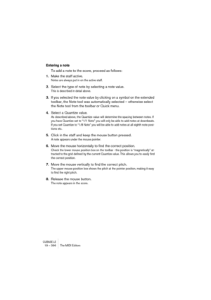 Page 396CUBASE LE19 – 396 The MIDI Editors
Entering a note
To add a note to the score, proceed as follows:
1.Make the staff active.
Notes are always put in on the active staff.
2.Select the type of note by selecting a note value.
This is described in detail above.
3.If you selected the note value by clicking on a symbol on the extended 
toolbar, the Note tool was automatically selected – otherwise select 
the Note tool from the toolbar or Quick menu.
4.Select a Quantize value.
As described above, the Quantize...