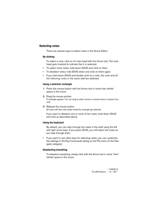 Page 397CUBASE LEThe MIDI Editors 19 – 397
Selecting notes
There are several ways to select notes in the Score Editor:
By clicking
To select a note, click on its note head with the Arrow tool. The note 
head gets inverted to indicate that it is selected.
•To select more notes, hold down [Shift] and click on them.
•To deselect notes, hold [Shift] down and click on them again.
•If you hold down [Shift] and double click on a note, this note and all 
the following notes in the same staff are selected.
Using a...