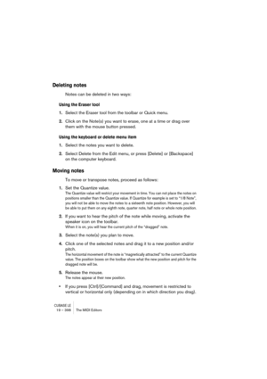 Page 398CUBASE LE19 – 398 The MIDI Editors
Deleting notes
Notes can be deleted in two ways:
Using the Eraser tool
1.Select the Eraser tool from the toolbar or Quick menu.
2.Click on the Note(s) you want to erase, one at a time or drag over 
them with the mouse button pressed.
Using the keyboard or delete menu item
1.Select the notes you want to delete.
2.Select Delete from the Edit menu, or press [Delete] or [Backspace] 
on the computer keyboard.
Moving notes
To move or transpose notes, proceed as follows:
1.Set...
