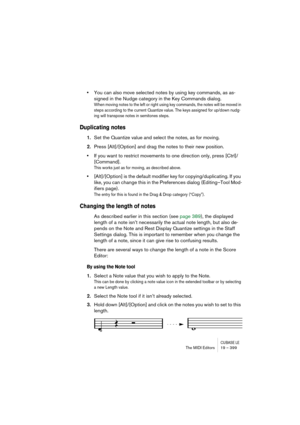 Page 399CUBASE LEThe MIDI Editors 19 – 399
•You can also move selected notes by using key commands, as as-
signed in the Nudge category in the Key Commands dialog.
When moving notes to the left or right using key commands, the notes will be moved in 
steps according to the current Quantize value. The keys assigned for up/down nudg-
ing will transpose notes in semitones steps.
Duplicating notes
1.Set the Quantize value and select the notes, as for moving.
2.Press [Alt]/[Option] and drag the notes to their new...