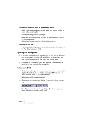 Page 400CUBASE LE19 – 400 The MIDI Editors
By using the note value icons on the extended toolbar
Using the extended toolbar is another quick way to set a number of 
notes to the same length:
1.Select the notes you want to change.
2.Hold down [Ctrl]/[Command] and click on one of the note icons on 
the extended toolbar.
All the selected notes are now given the length of the clicked note.
By using the info line
You can also edit length values numerically on the info line, just like in 
the Key Editor (see page...