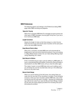 Page 41CUBASE LERecording 2 – 41
MIDI Preferences
The following options and settings in the Preferences dialog (MIDI 
page) affect MIDI recording and playback:
“Note On” Priority
When this is activated, MIDI Note On messages are given priority over 
other types of MIDI messages, ensuring tight timing even if you use a 
lot of continuous MIDI data.
Length Correction
Adjusts the length of notes so that there always is a short time be-
tween the end of one note and the start of another (of the same pitch 
and on...