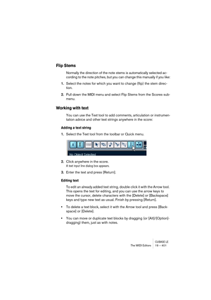 Page 401CUBASE LEThe MIDI Editors 19 – 401
Flip Stems
Normally the direction of the note stems is automatically selected ac-
cording to the note pitches, but you can change this manually if you like:
1.Select the notes for which you want to change (flip) the stem direc-
tion.
2.Pull down the MIDI menu and select Flip Stems from the Scores sub-
menu.
Working with text
You can use the Text tool to add comments, articulation or instrumen-
tation advice and other text strings anywhere in the score:
Adding a text...