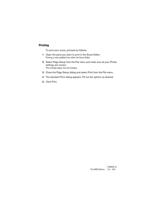 Page 403CUBASE LEThe MIDI Editors 19 – 403
Printing
To print your score, proceed as follows:
1.Open the parts you want to print in the Score Editor.
Printing is only available from within the Score Editor.
2.Select Page Setup from the File menu and make sure all your Printer 
settings are correct.
This includes paper size and margins.
3.Close the Page Setup dialog and select Print from the File menu.
4.The standard Print dialog appears. Fill out the options as desired.
5.Click Print. 