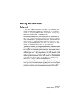 Page 405CUBASE LEThe MIDI Editors 19 – 405
Working with drum maps
Background
A drum kit in a MIDI instrument is most often a set of different drum 
sounds with each sound placed on a separate key (i.e. the different 
sounds are assigned to different MIDI note numbers). One key plays a 
bass drum sound, another a snare and so on.
Unfortunately, different MIDI instruments often use different key as-
signments. This can be troublesome if you have made a drum pattern 
using one MIDI device, and then want to try it...