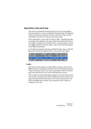 Page 407CUBASE LEThe MIDI Editors 19 – 407
About Pitch, I-note and O-note
This can be a somewhat confusing area, but once you’ve grasped 
how it all works it’s not very complicated. Going through the following 
“theory” will help you make the most out of the drum map concept – 
especially if you want to create your own drum maps.
As we said earlier, a drum map is a kind of “filter”, transforming notes 
according to the settings in the map. It does this transformation twice; 
once when it receives an incoming...