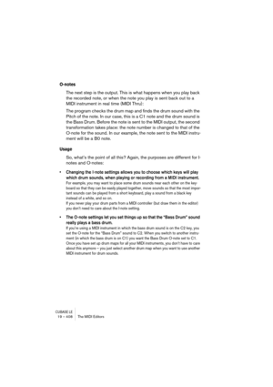 Page 408CUBASE LE19 – 408 The MIDI Editors
O-notes
The next step is the output. This is what happens when you play back 
the recorded note, or when the note you play is sent back out to a 
MIDI instrument in real time (MIDI Thru):
The program checks the drum map and finds the drum sound with the 
Pitch of the note. In our case, this is a C1 note and the drum sound is 
the Bass Drum. Before the note is sent to the MIDI output, the second 
transformation takes place: the note number is changed to that of the...