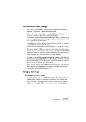 Page 409CUBASE LEThe MIDI Editors 19 – 409
The channel and output settings
You can set separate MIDI channels and/or MIDI outputs for each 
sound in a drum map. The following rules apply:
• When a drum map is selected for a track, the MIDI channel settings in the 
drum map override the MIDI channel setting for the track.
In other words, the MIDI channel setting you make in the Track list or Inspector for the 
track is normally disregarded. If you want a drum sound to use the channel of the track, 
set it to...