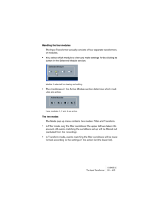 Page 415CUBASE LEThe Input Transformer 20 – 415
Handling the four modules
The Input Transformer actually consists of four separate transformers, 
or modules.
•You select which module to view and make settings for by clicking its 
button in the Selected Module section.
Module 2 selected for viewing and editing.
•The checkboxes in the Active Module section determine which mod-
ules are active.
Here, modules 1, 2 and 4 are active.
The two modes
The Mode pop-up menu contains two modes: Filter and Transform.
•In...