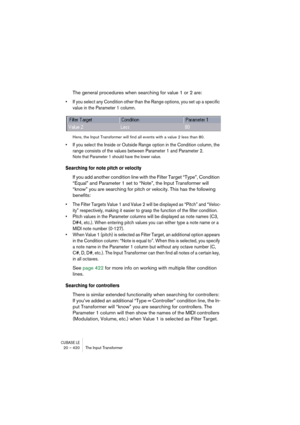 Page 420CUBASE LE20 – 420 The Input Transformer
The general procedures when searching for value 1 or 2 are:
• If you select any Condition other than the Range options, you set up a specific 
value in the Parameter 1 column.
Here, the Input Transformer will find all events with a value 2 less than 80.
• If you select the Inside or Outside Range option in the Condition column, the 
range consists of the values between Parameter 1 and Parameter 2. 
Note that Parameter 1 should have the lower value.
Searching for...