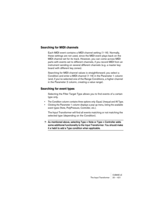 Page 421CUBASE LEThe Input Transformer 20 – 421
Searching for MIDI channels
Each MIDI event contains a MIDI channel setting (1-16). Normally, 
these settings are not used, since the MIDI event plays back on the 
MIDI channel set for its track. However, you can come across MIDI 
parts with events set to different channels, if you record MIDI from an 
instrument sending on several different channels (e.g. a master key-
board with different key zones).
Searching for MIDI channel values is straightforward; you...