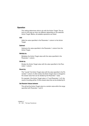 Page 424CUBASE LE20 – 424 The Input Transformer
Operation
This setting determines what to do with the Action Target. The op-
tions on this pop-up menu are different depending on the selected 
Action Target. Below, all available operations are listed:
Add
Adds the value specified in the Parameter 1 column to the Action 
Target.
Subtract
Subtracts the value specified in the Parameter 1 column from the 
Action Target.
Multiply by
Multiplies the Action Target value with the value specified in the 
Parameter 1...