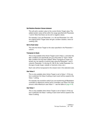 Page 425CUBASE LEThe Input Transformer 20 – 425
Set Relative Random Values between
This will add a random value to the current Action Target value. The 
added random value will be within the range specified with Parameter 
1 and 2. Note that these can be set to negative values. 
For example, if you set Parameter 1 to -20 and Parameter 2 to +20, 
the original Action Target value will get a random variation, never ex-
ceeding ±20.
Set to fixed value
This sets the Action Target to the value specified in the...