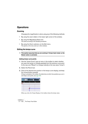 Page 432CUBASE LE21 – 432 The Tempo Track Editor
Operations
Zooming
Changing the magnification is done using any of the following methods:
•By using the zoom sliders in the lower right corner of the window.
•By using the Magnifying Glass tool.
This works according to the standard procedures.
•By using the Zoom submenu on the Edit menu.
The options on the menu work as in other windows.
Editing the tempo curve
❐This section assumes that you are working in Tempo track mode, i.e. the 
Master button is activated....