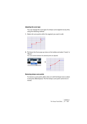 Page 435CUBASE LEThe Tempo Track Editor 21 – 435
Adjusting the curve type
You can change the curve type of a tempo curve segment at any time, 
using the following method:
1.Select all curve points within the segment you want to edit.
2.Pull down the Curve pop-up menu on the toolbar and select “Jump” or 
“Ramp”.
The curve sections between the selected points are adjusted.
Removing tempo curve points
To remove a curve point, either click on it with the Eraser tool or select 
it and press [Backspace]. The first...