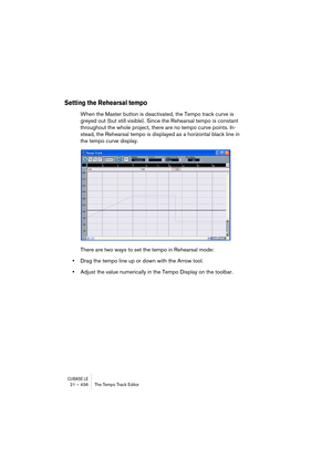 Page 436CUBASE LE21 – 436 The Tempo Track Editor
Setting the Rehearsal tempo
When the Master button is deactivated, the Tempo track curve is 
greyed out (but still visible). Since the Rehearsal tempo is constant 
throughout the whole project, there are no tempo curve points. In-
stead, the Rehearsal tempo is displayed as a horizontal black line in 
the tempo curve display.
There are two ways to set the tempo in Rehearsal mode:
•Drag the tempo line up or down with the Arrow tool.
•Adjust the value numerically in...