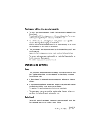 Page 437CUBASE LEThe Tempo Track Editor 21 – 437
Adding and editing time signature events
•To add a time signature event, click in the time signature area with the 
Pencil tool. 
This adds a default 4/4 time signature event at the closest bar position. You can also 
do this by pressing [Alt]/[Option] and clicking with the Arrow tool.
•To edit the value of a time signature event, select it and adjust the 
value in the Signature display on the toolbar.
Note that there are two thumbwheel controls for the Signature...