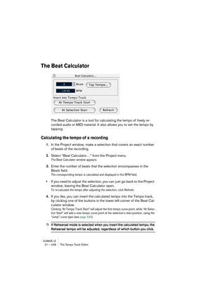 Page 438CUBASE LE21 – 438 The Tempo Track Editor
The Beat Calculator
The Beat Calculator is a tool for calculating the tempo of freely re-
corded audio or MIDI material. It also allows you to set the tempo by 
tapping.
Calculating the tempo of a recording
1.In the Project window, make a selection that covers an exact number 
of beats of the recording.
2.Select “Beat Calculator…” from the Project menu.
The Beat Calculator window appears.
3.Enter the number of beats that the selection encompasses in the 
Beats...