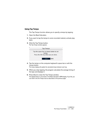 Page 439CUBASE LEThe Tempo Track Editor 21 – 439
Using Tap Tempo
The Tap Tempo function allows you to specify a tempo by tapping:
1.Open the Beat Calculator.
2.If you want to tap the tempo to some recorded material, activate play-
back.
3.Click the Tap Tempo button.
The Tap Tempo window appears.
4.Tap the tempo on the computer keyboard’s space bar or with the 
mouse button.
The tempo display will update the calculated tempo between each tap.
5.When you stop tapping, the program calculates the average timing of...