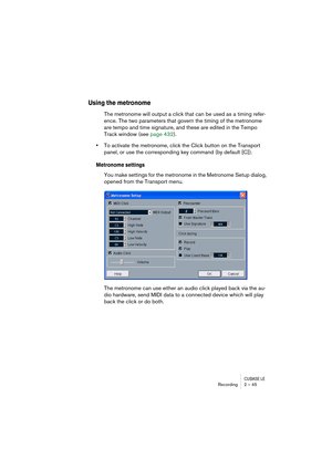 Page 45CUBASE LERecording 2 – 45
Using the metronome
The metronome will output a click that can be used as a timing refer-
ence. The two parameters that govern the timing of the metronome 
are tempo and time signature, and these are edited in the Tempo 
Track window (see page 432).
•To activate the metronome, click the Click button on the Transport 
panel, or use the corresponding key command (by default [C]).
Metronome settings
You make settings for the metronome in the Metronome Setup dialog, 
opened from the...