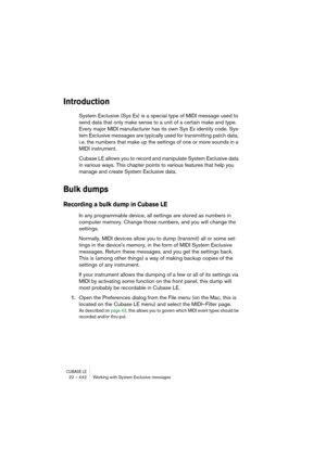 Page 442CUBASE LE22 – 442 Working with System Exclusive messages
Introduction
System Exclusive (Sys Ex) is a special type of MIDI message used to 
send data that only make sense to a unit of a certain make and type. 
Every major MIDI manufacturer has its own Sys Ex identity code. Sys-
tem Exclusive messages are typically used for transmitting patch data, 
i.e. the numbers that make up the settings of one or more sounds in a 
MIDI instrument.
Cubase LE allows you to record and manipulate System Exclusive data 
in...