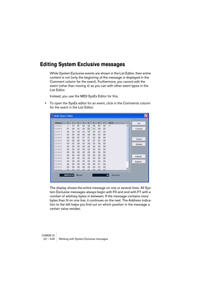 Page 446CUBASE LE22 – 446 Working with System Exclusive messages
Editing System Exclusive messages
While System Exclusive events are shown in the List Editor, their entire 
content is not (only the beginning of the message is displayed in the 
Comment column for the event). Furthermore, you cannot edit the 
event (other than moving it) as you can with other event types in the 
List Editor.
Instead, you use the MIDI SysEx Editor for this.
•To open the SysEx editor for an event, click in the Comments column 
for...