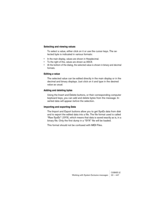 Page 447CUBASE LEWorking with System Exclusive messages 22 – 447
Selecting and viewing values
To select a value, either click on it or use the cursor keys. The se-
lected byte is indicated in various formats:
• In the main display, values are shown in Hexadecimal.
• To the right of this, values are shown as ASCII.
• At the bottom of the dialog, the selected value is shown in binary and decimal 
formats.
Editing a value
The selected value can be edited directly in the main display or in the 
decimal and binary...