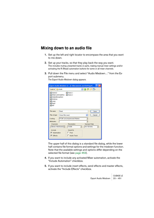 Page 451CUBASE LEExport Audio Mixdown 23 – 451
Mixing down to an audio file
1.Set up the left and right locator to encompass the area that you want 
to mix down.
2.Set up your tracks, so that they play back the way you want.
This includes muting unwanted tracks or parts, making manual mixer settings and/or 
activating the R (Read) automation buttons for some or all mixer channels.
3.Pull down the File menu and select “Audio Mixdown…” from the Ex-
port submenu.
The Export Audio Mixdown dialog appears.
The upper...