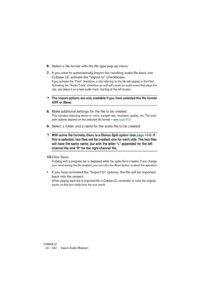 Page 452CUBASE LE23 – 452 Export Audio Mixdown
6.Select a file format with the file type pop-up menu.
7.If you want to automatically import the resulting audio file back into 
Cubase LE, activate the “Import to” checkboxes.
If you activate the “Pool” checkbox, a clip referring to the file will appear in the Pool. 
Activating the “Audio Track” checkbox as well will create an audio event that plays the 
clip, and place it on a new audio track, starting at the left locator.
❐The Import options are only available if...