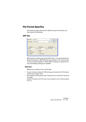 Page 453CUBASE LEExport Audio Mixdown 23 – 453
File Format Specifics
The following pages describe the different export file formats, and 
their options and settings.
AIFF files
AIFF stands for Audio Interchange File Format, a standard defined by 
Apple Computer Inc. AIFF files have the extension “.aif” and are used 
on most computer platforms. When AIFF is selected as export file for-
mat, the following settings are available:
Resolution
Allows you to select 8, 16 or 24 bit files.
• If you are making a mixdown...