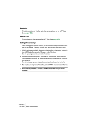 Page 456CUBASE LE23 – 456 Export Audio Mixdown
Resolution
The bit resolution of the file, with the same options as for AIFF files 
(see page 453).
Sample Rate
The options are the same as for AIFF files. See page 454.
Coding (Windows only)
The Coding pop-up menu allows you to select a compression scheme 
for the Wave file, creating smaller files (with a loss of audio quality).
• Which options are available depends on the installed and activated codecs in 
the ACM (Audio Compression Manager) under Windows.
See the...
