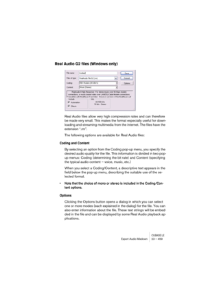 Page 459CUBASE LEExport Audio Mixdown 23 – 459
Real Audio G2 files (Windows only)
Real Audio files allow very high compression rates and can therefore 
be made very small. This makes the format especially useful for down-
loading and streaming multimedia from the internet. The files have the 
extension “.rm”.
The following options are available for Real Audio files:
Coding and Content
By selecting an option from the Coding pop-up menu, you specify the 
desired audio quality for the file. This information is...