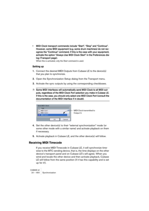 Page 464CUBASE LE24 – 464 Synchronization
• MIDI Clock transport commands include “Start”, “Stop” and “Continue”. 
However, some MIDI equipment (e.g. some drum machines) do not rec-
ognize the “Continue” command. If this is the case with your equipment, 
activate the option “Always Use MIDI Clock Start” in the Preferences dia-
log (Transport page).
When this is activated, only the Start command is used.
Setting up
1.Connect the desired MIDI Outputs from Cubase LE to the device(s) 
that you plan to synchronize....